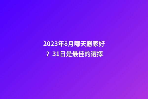 2023年8月哪天搬家好？31日是最佳的選擇